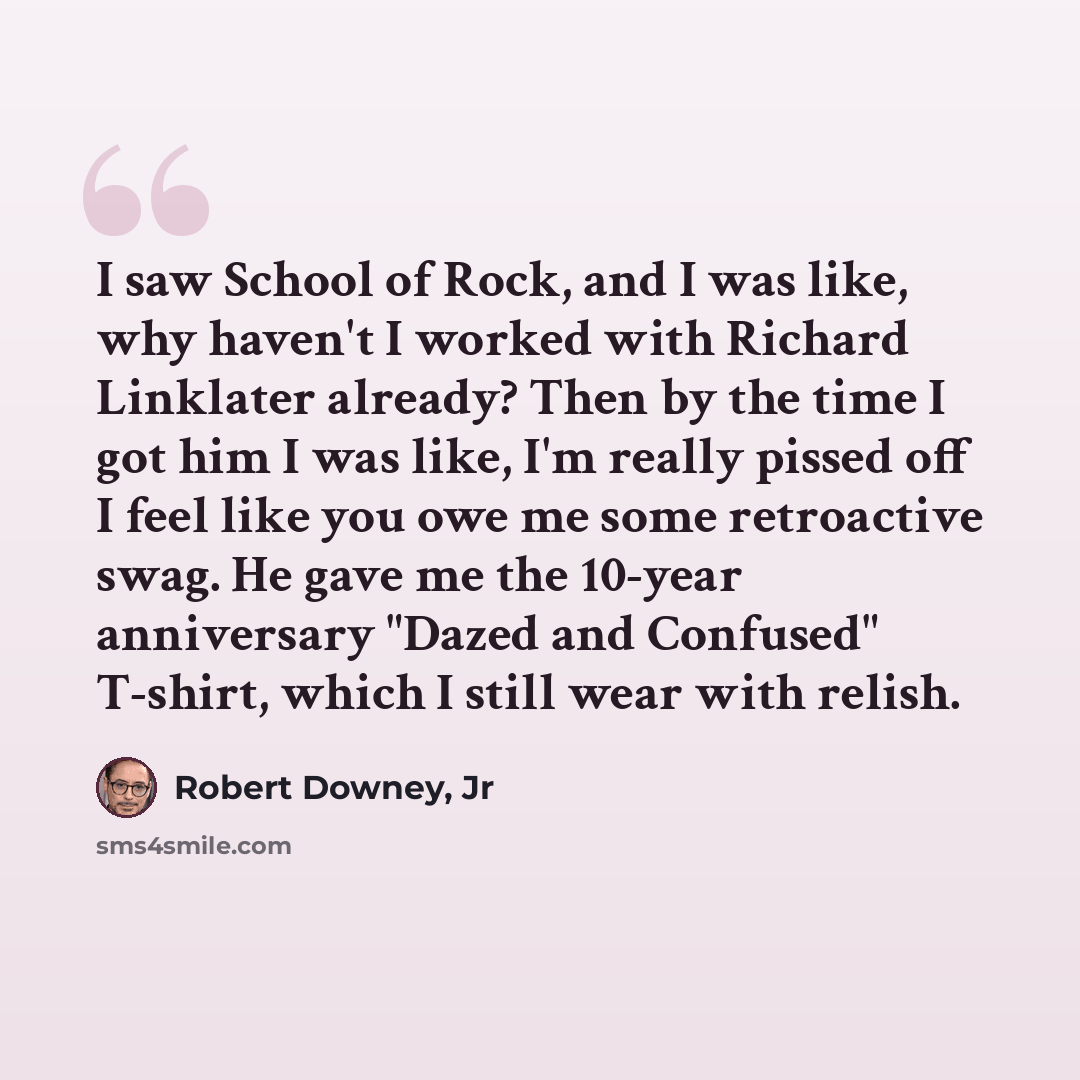 “I saw School of Rock, and I was like, why haven't I worked with Richard Linklater already? Then by the time I got him I was like, I'm really pissed off I feel like you owe me some retroactive swag. He gave me the 10-year anniversary "Dazed and Confused" T-shirt, which I still wear with relish.” quote by Robert Downey, Jr