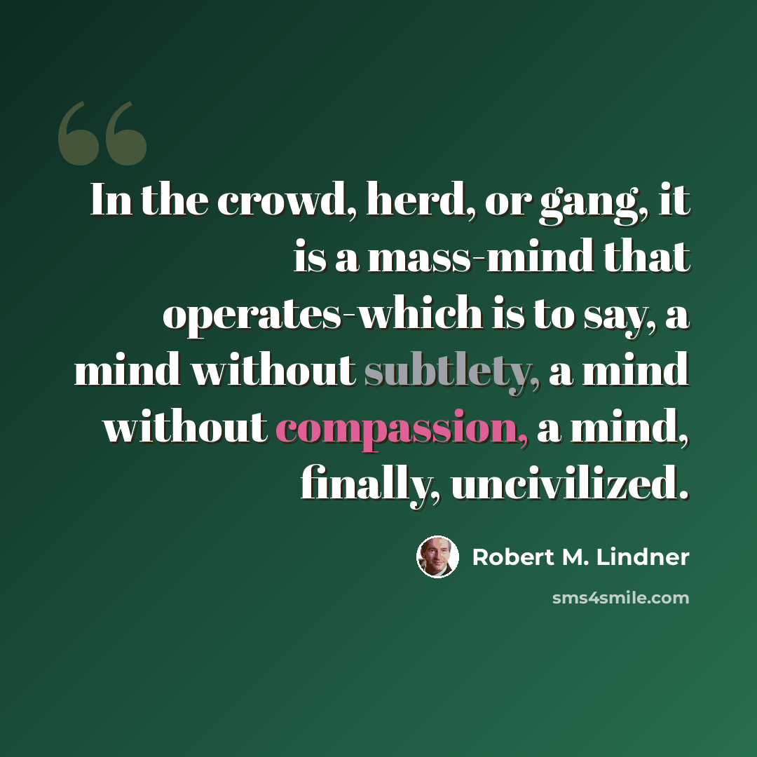 “In the crowd, herd, or gang, it is a mass-mind that operates-which is to say, a mind without subtlety, a mind without compassion, a mind, finally, uncivilized.” quote by Robert M. Lindner