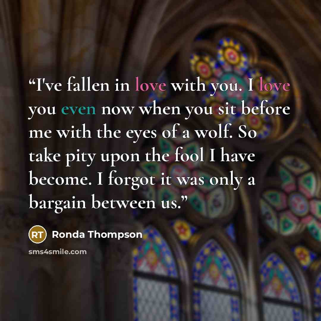 “I've fallen in love with you. I love you even now when you sit before me with the eyes of a wolf. So take pity upon the fool I have become. I forgot it was only a bargain between us.” quote by Ronda Thompson
