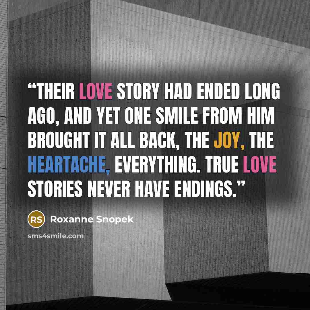 “Their love story had ended long ago, and yet one smile from him brought it all back, the joy, the heartache, everything. True love stories never have endings.” quote by Roxanne Snopek