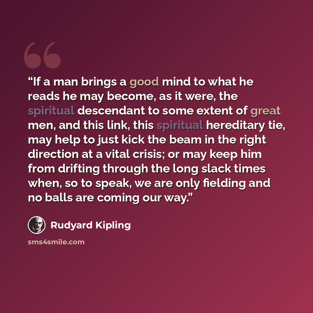 “If a man brings a good mind to what he reads he may become, as it were, the spiritual descendant to some extent of great men, and this link, this spiritual hereditary tie, may help to just kick the beam in the right direction at a vital crisis; or may keep him from drifting through the long slack…” quote by Rudyard Kipling