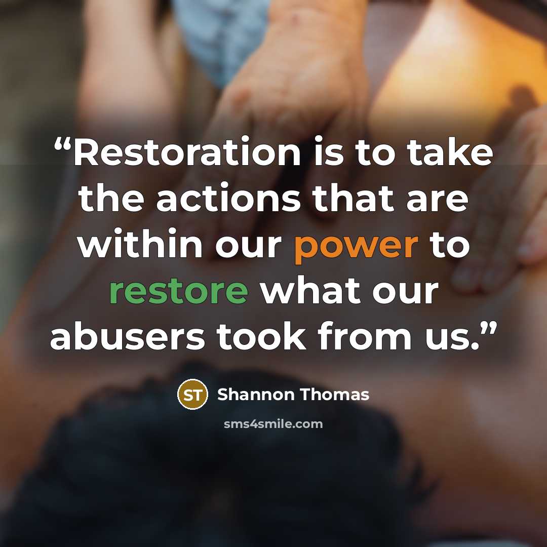 “Restoration is to take the actions that are within our power to restore what our abusers took from us.” quote by Shannon Thomas