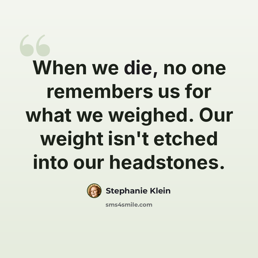 “When we die, no one remembers us for what we weighed. Our weight isn't etched into our headstones.” quote by Stephanie Klein