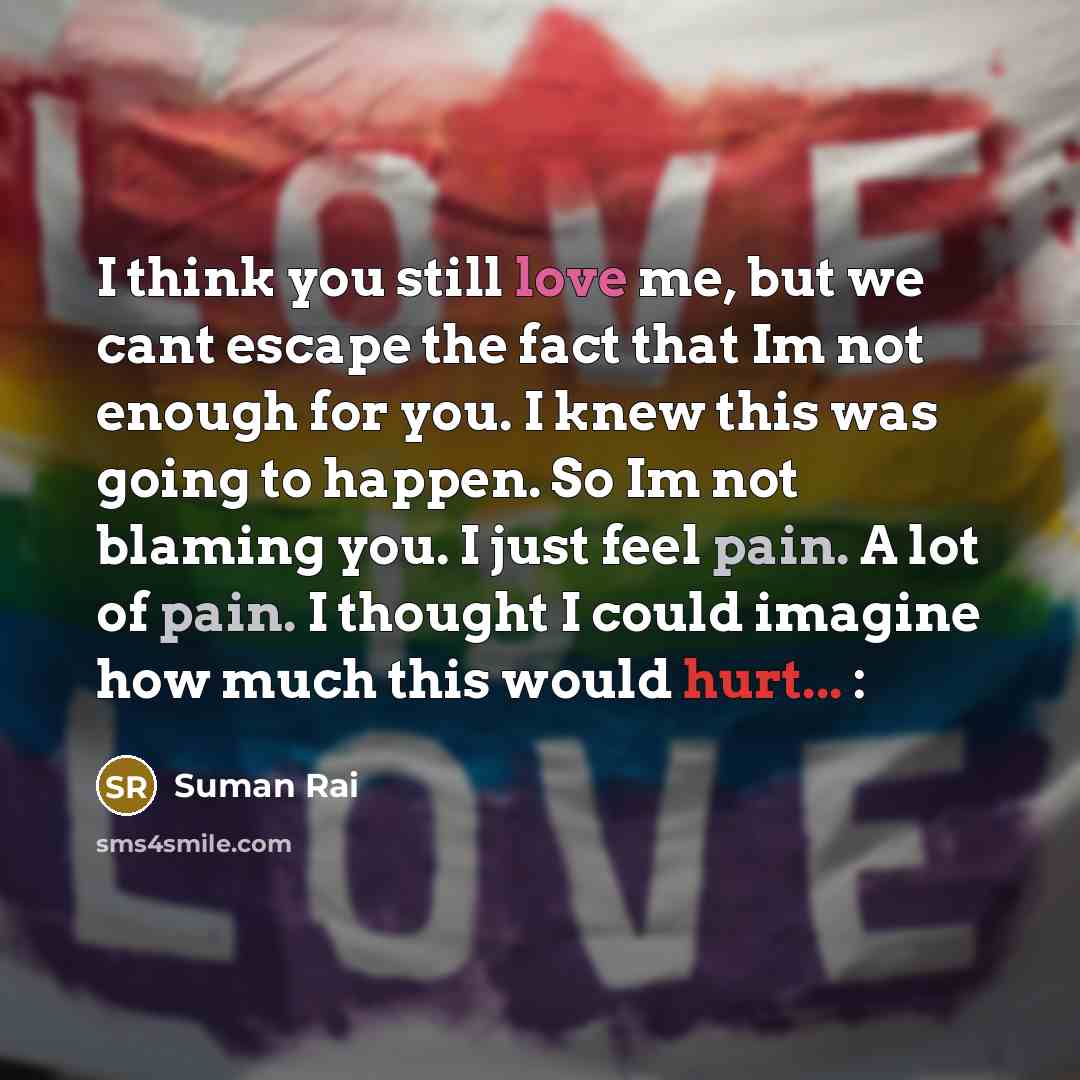 “I think you still love me, but we cant escape the fact that Im not enough for you. I knew this was going to happen. So Im not blaming you. I just feel pain. A lot of pain. I thought I could imagine how much this would hurt... :” quote by Suman Rai