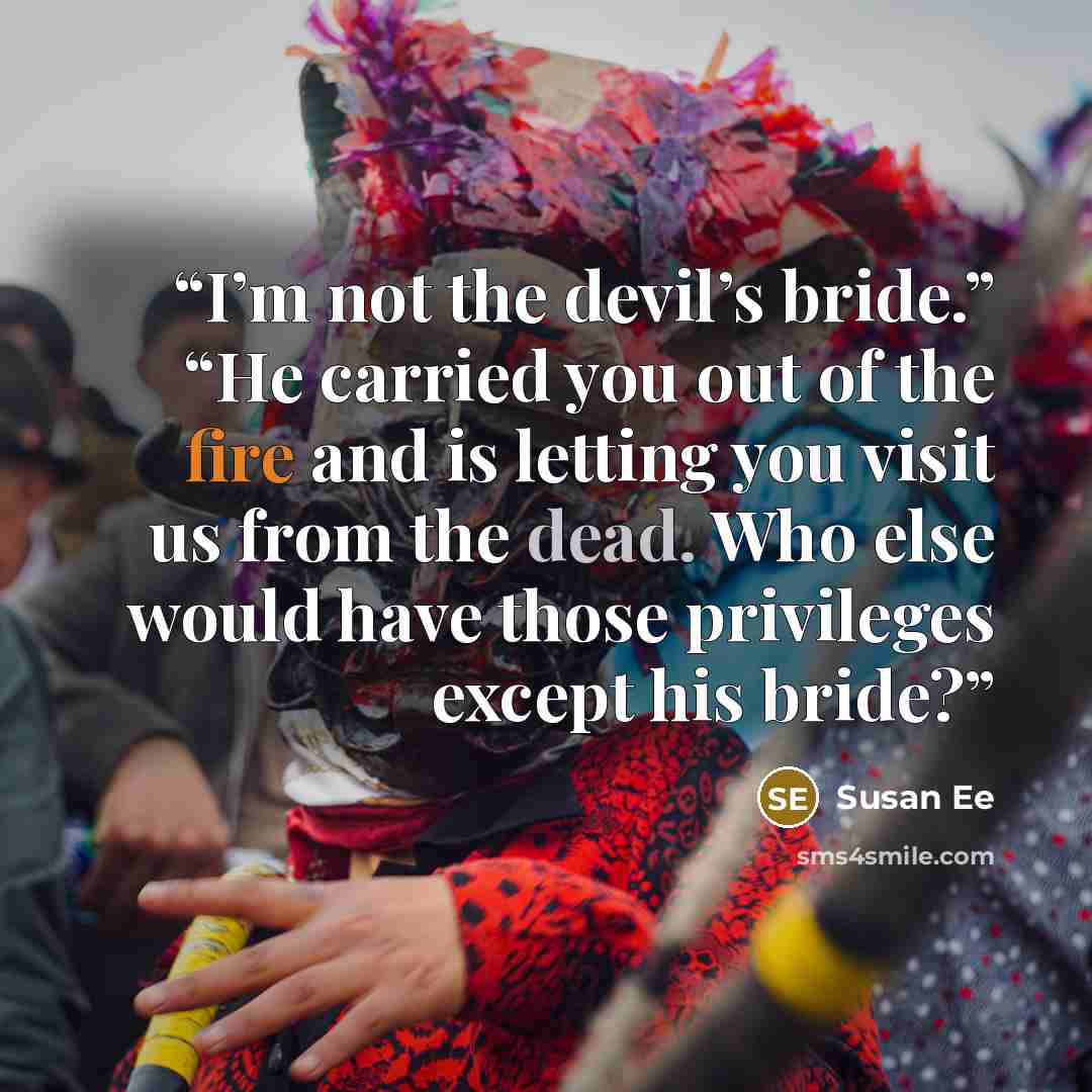 “I’m not the devil’s bride.” “He carried you out of the fire and is letting you visit us from the dead. Who else would have those privileges except his bride?” quote by Susan Ee