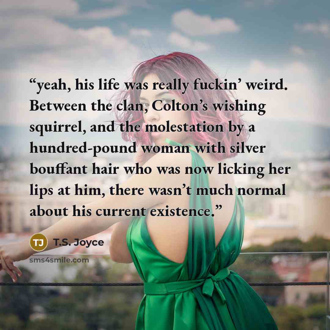 “yeah, his life was really fuckin’ weird. Between the clan, Colton’s wishing squirrel, and the molestation by a hundred-pound woman with silver bouffant hair who was now licking her lips at him, there wasn’t much normal about his current existence.” quote by T.S. Joyce