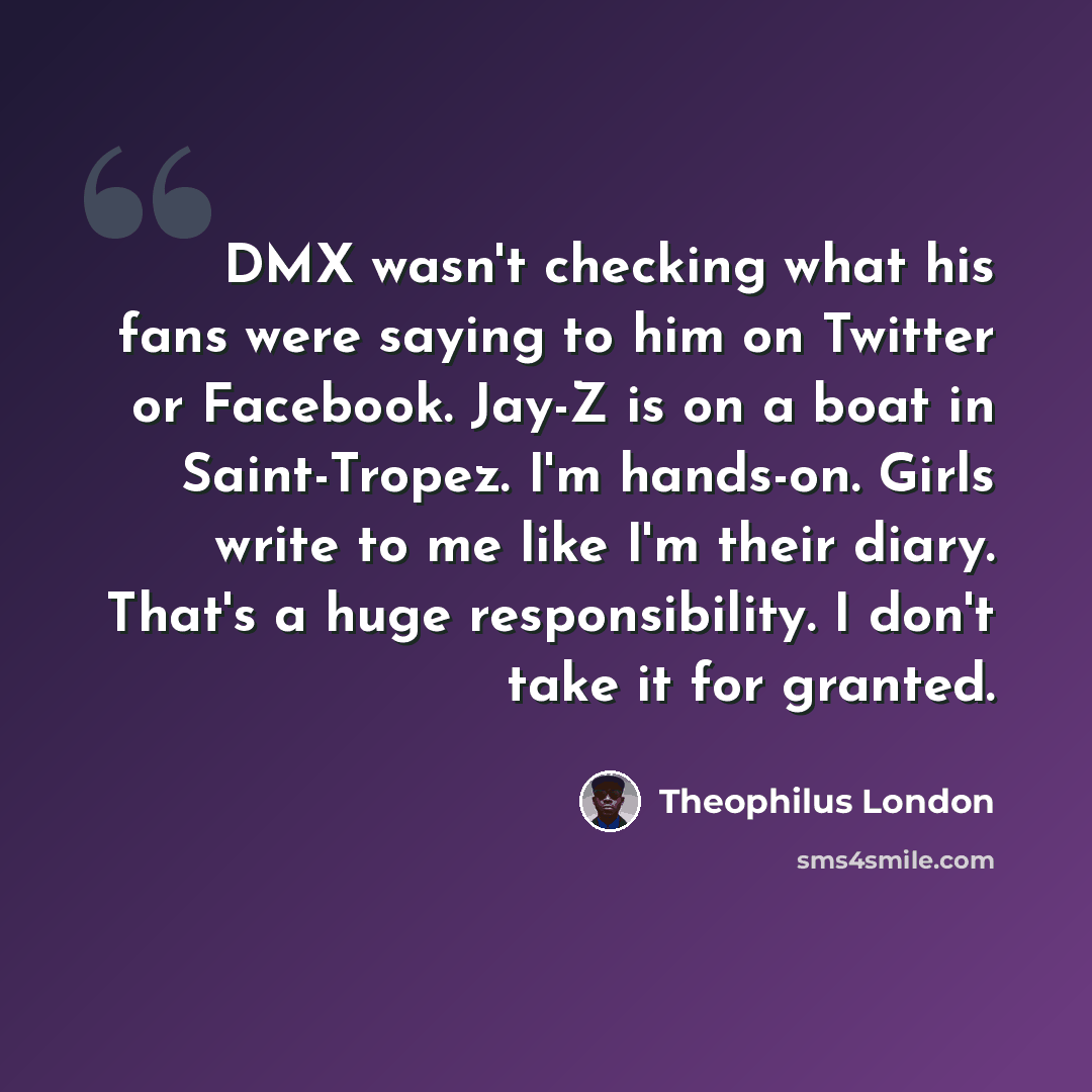 “DMX wasn't checking what his fans were saying to him on Twitter or Facebook. Jay-Z is on a boat in Saint-Tropez. I'm hands-on. Girls write to me like I'm their diary. That's a huge responsibility. I don't take it for granted.” quote by Theophilus London