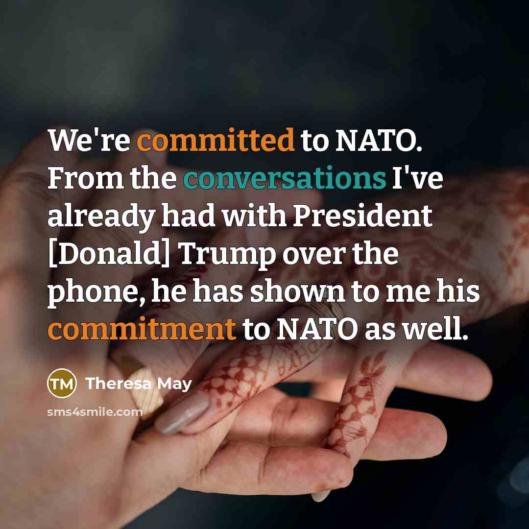 “We're committed to NATO. From the conversations I've already had with President [Donald] Trump over the phone, he has shown to me his commitment to NATO as well.” quote by Theresa May