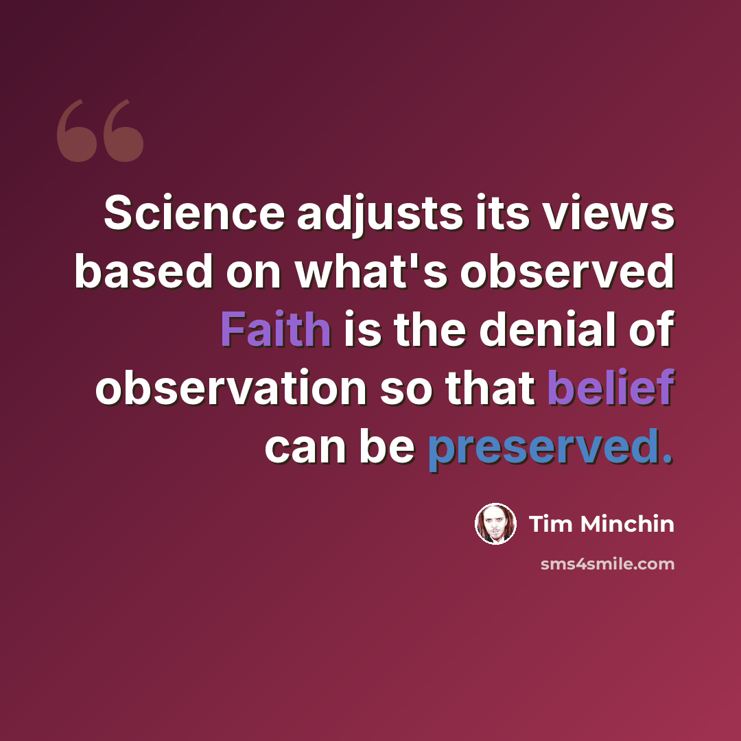 “Science adjusts its views based on what's observed Faith is the denial of observation so that belief can be preserved.” quote by Tim Minchin