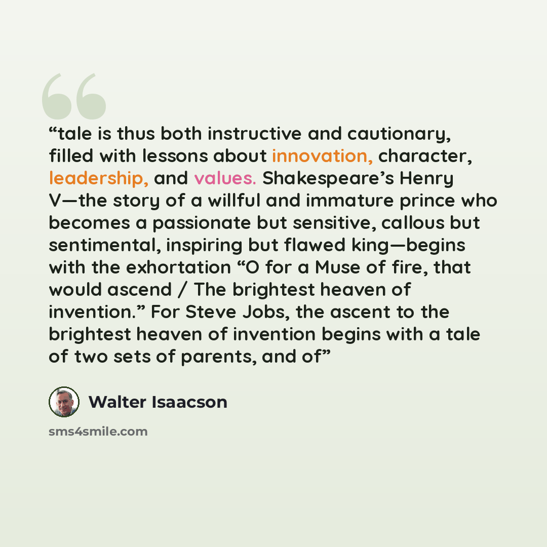 “tale is thus both instructive and cautionary, filled with lessons about innovation, character, leadership, and values. Shakespeare’s Henry V—the story of a willful and immature prince who becomes a passionate but sensitive, callous but sentimental, inspiring but flawed king—begins with the…” quote by Walter Isaacson