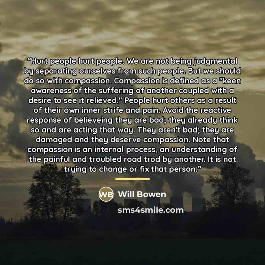 “Hurt people hurt people. We are not being judgmental by separating ourselves from such people. But we should do so with compassion. Compassion is defined as a "keen awareness of the suffering of another coupled with a desire to see it relieved." People hurt others as a result of their own inner…” quote by Will Bowen
