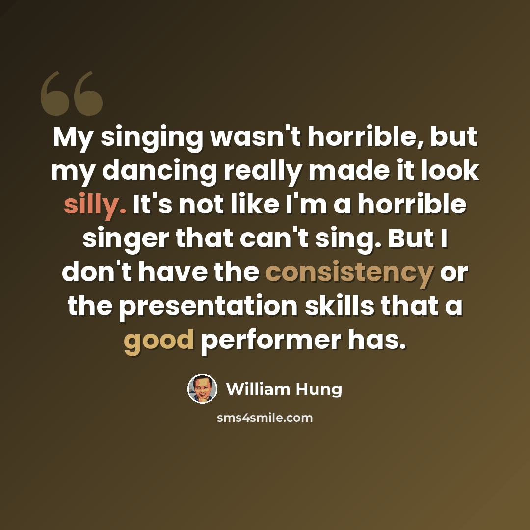 “My singing wasn't horrible, but my dancing really made it look silly. It's not like I'm a horrible singer that can't sing. But I don't have the consistency or the presentation skills that a good performer has.” quote by William Hung