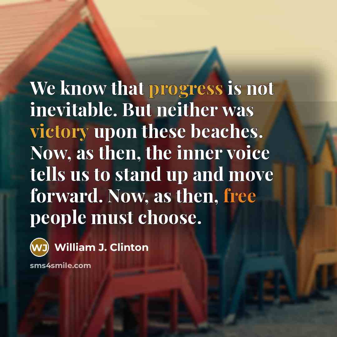 “We know that progress is not inevitable. But neither was victory upon these beaches. Now, as then, the inner voice tells us to stand up and move forward. Now, as then, free people must choose.” quote by William J. Clinton