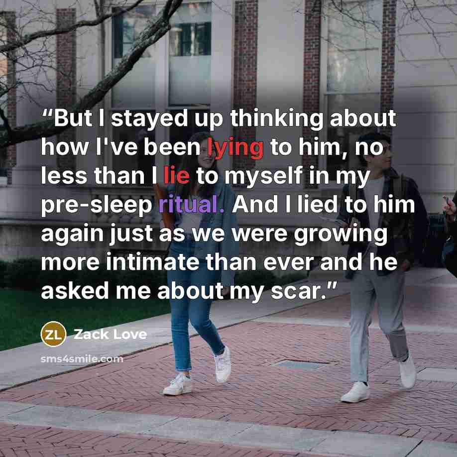 “But I stayed up thinking about how I've been lying to him, no less than I lie to myself in my pre-sleep ritual. And I lied to him again just as we were growing more intimate than ever and he asked me about my scar.” quote by Zack Love