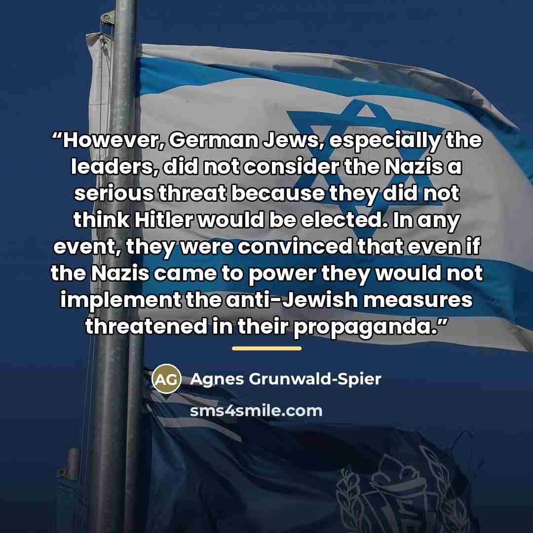 “However, German Jews, especially the leaders, did not consider the Nazis a serious threat because they did not think Hitler would be elected. In any event, they were convinced that even if the Nazis came to power they would not implement the anti-Jewish measures threatened in their propaganda.” quote by Agnes Grunwald-Spier