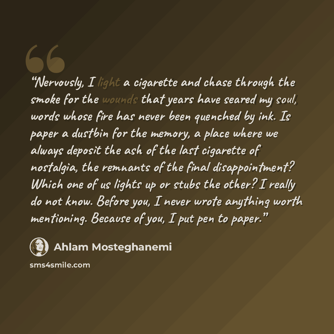“Nervously, I light a cigarette and chase through the smoke for the wounds that years have seared my soul, words whose fire has never been quenched by ink. Is paper a dustbin for the memory, a place where we always deposit the ash of the last cigarette of nostalgia, the remnants of the final…” quote by Ahlam Mosteghanemi