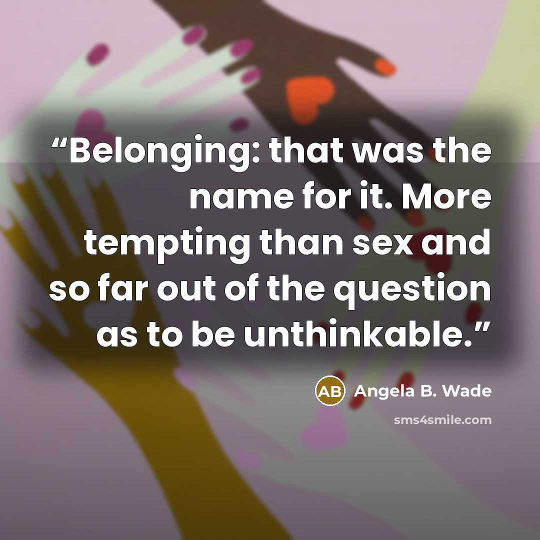 “Belonging: that was the name for it. More tempting than sex and so far out of the question as to be unthinkable.” quote by Angela B. Wade