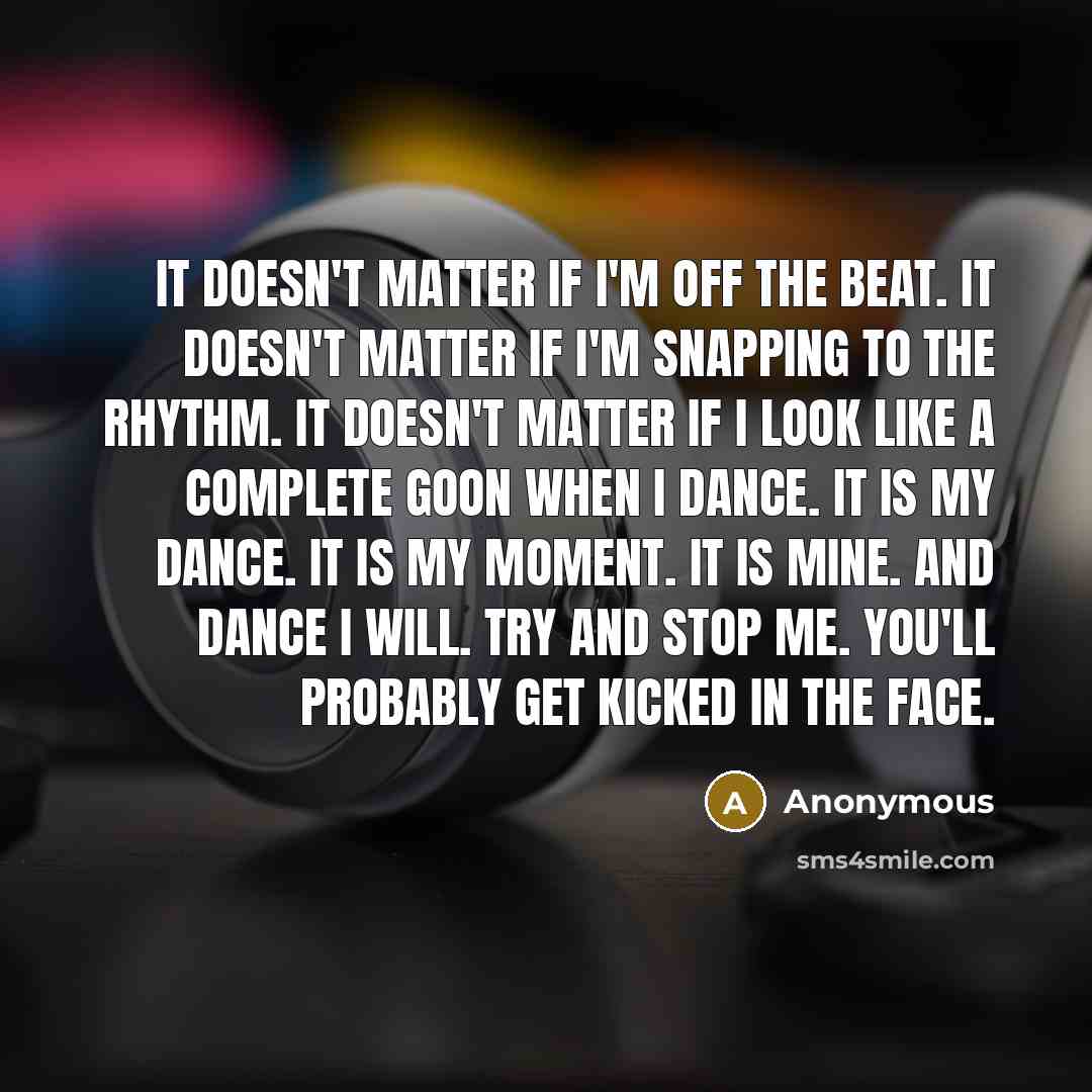 “It doesn't matter if I'm off the beat. It doesn't matter if I'm snapping to the rhythm. It doesn't matter if I look like a complete goon when I dance. It is my dance. It is my moment. It is mine. And dance I will. Try and stop me. You'll probably get kicked in the face.” quote by Anonymous