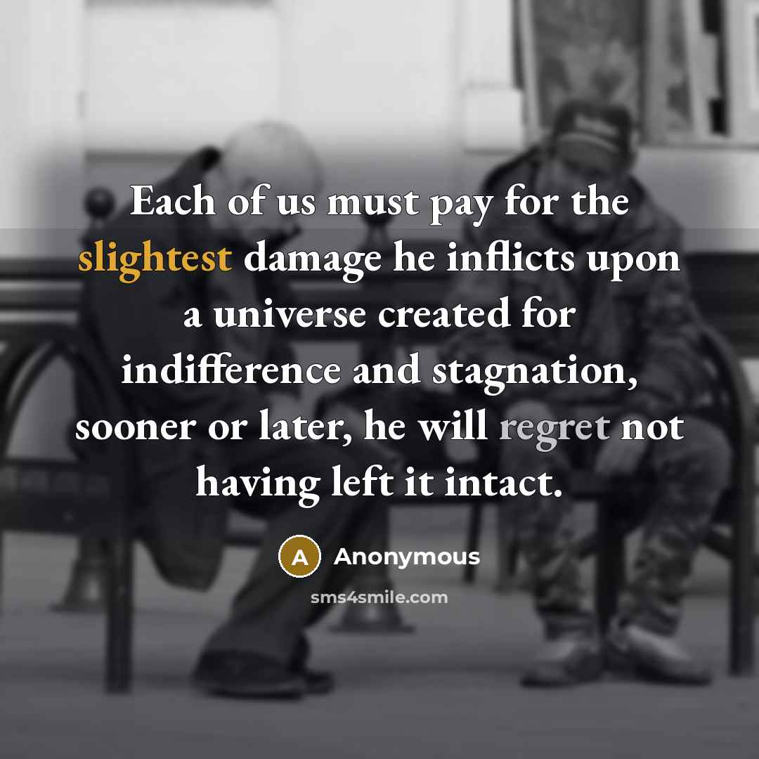 “Each of us must pay for the slightest damage he inflicts upon a universe created for indifference and stagnation, sooner or later, he will regret not having left it intact.” quote by Anonymous