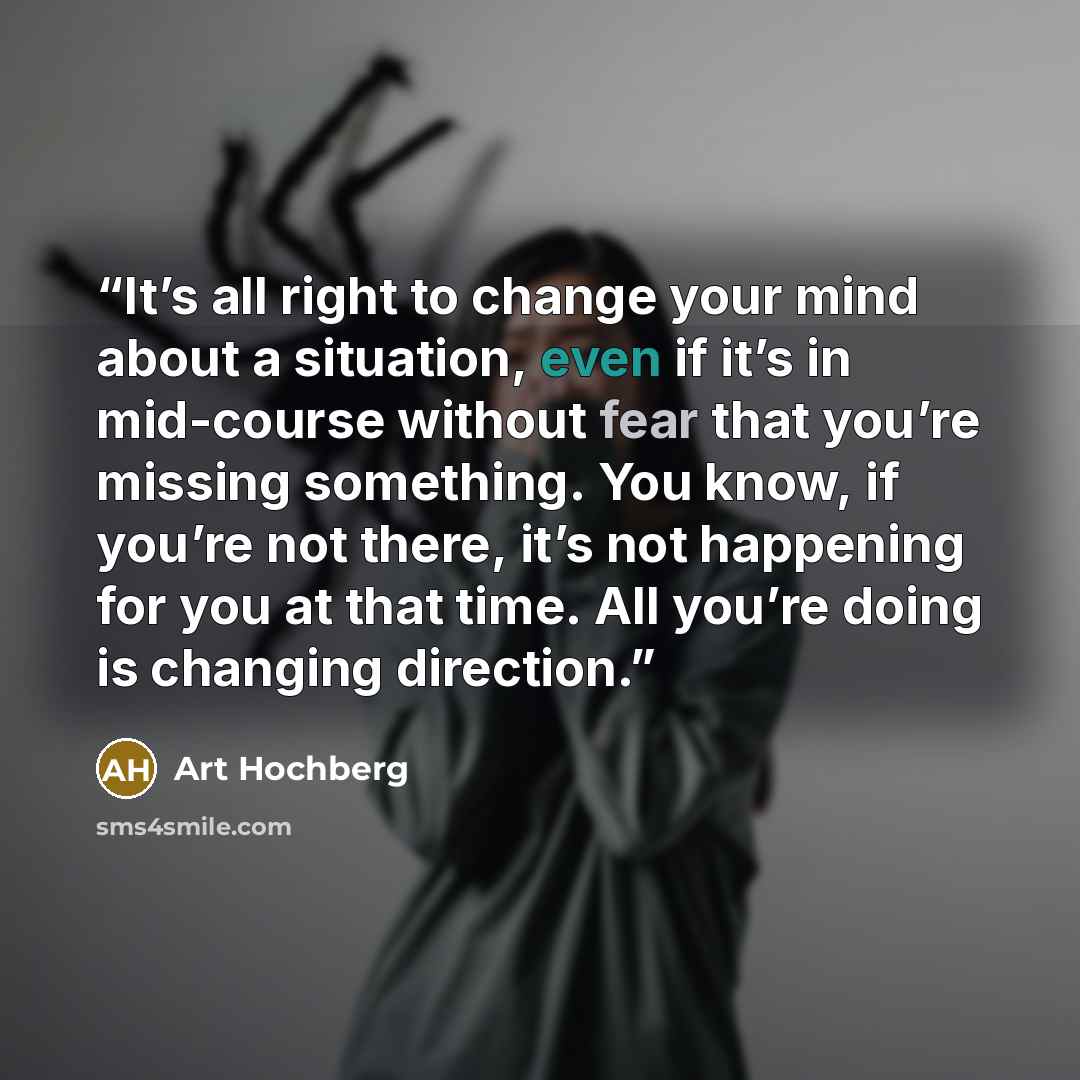 “It’s all right to change your mind about a situation, even if it’s in mid-course without fear that you’re missing something. You know, if you’re not there, it’s not happening for you at that time. All you’re doing is changing direction.” quote by Art Hochberg