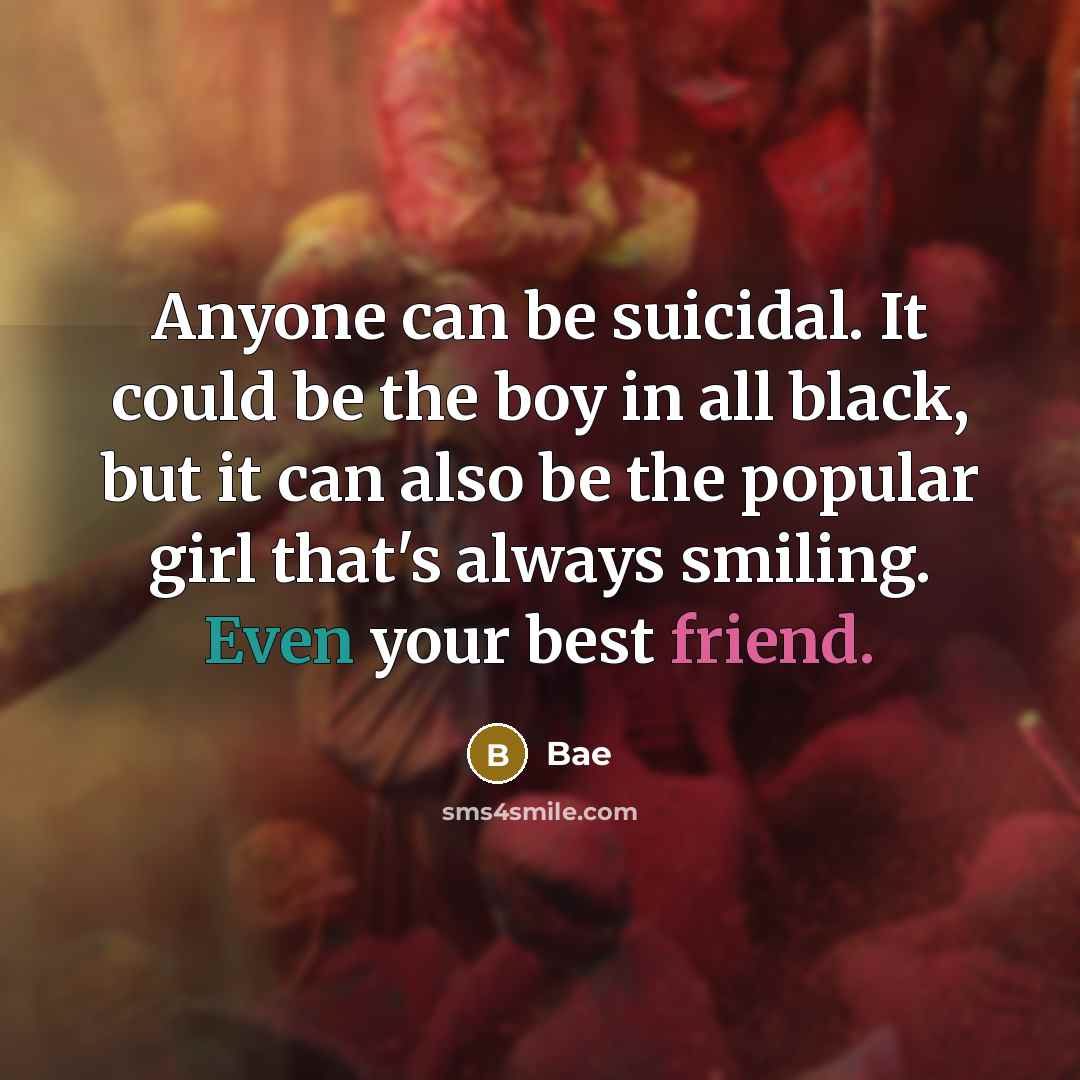“Anyone can be suicidal. It could be the boy in all black, but it can also be the popular girl that's always smiling. Even your best friend.” quote by Bae