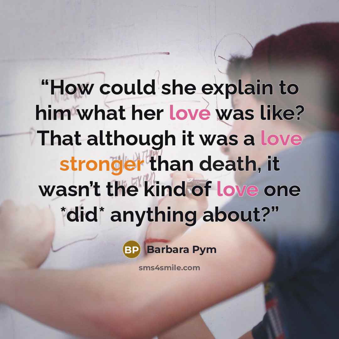 “How could she explain to him what her love was like? That although it was a love stronger than death, it wasn’t the kind of love one *did* anything about?” quote by Barbara Pym