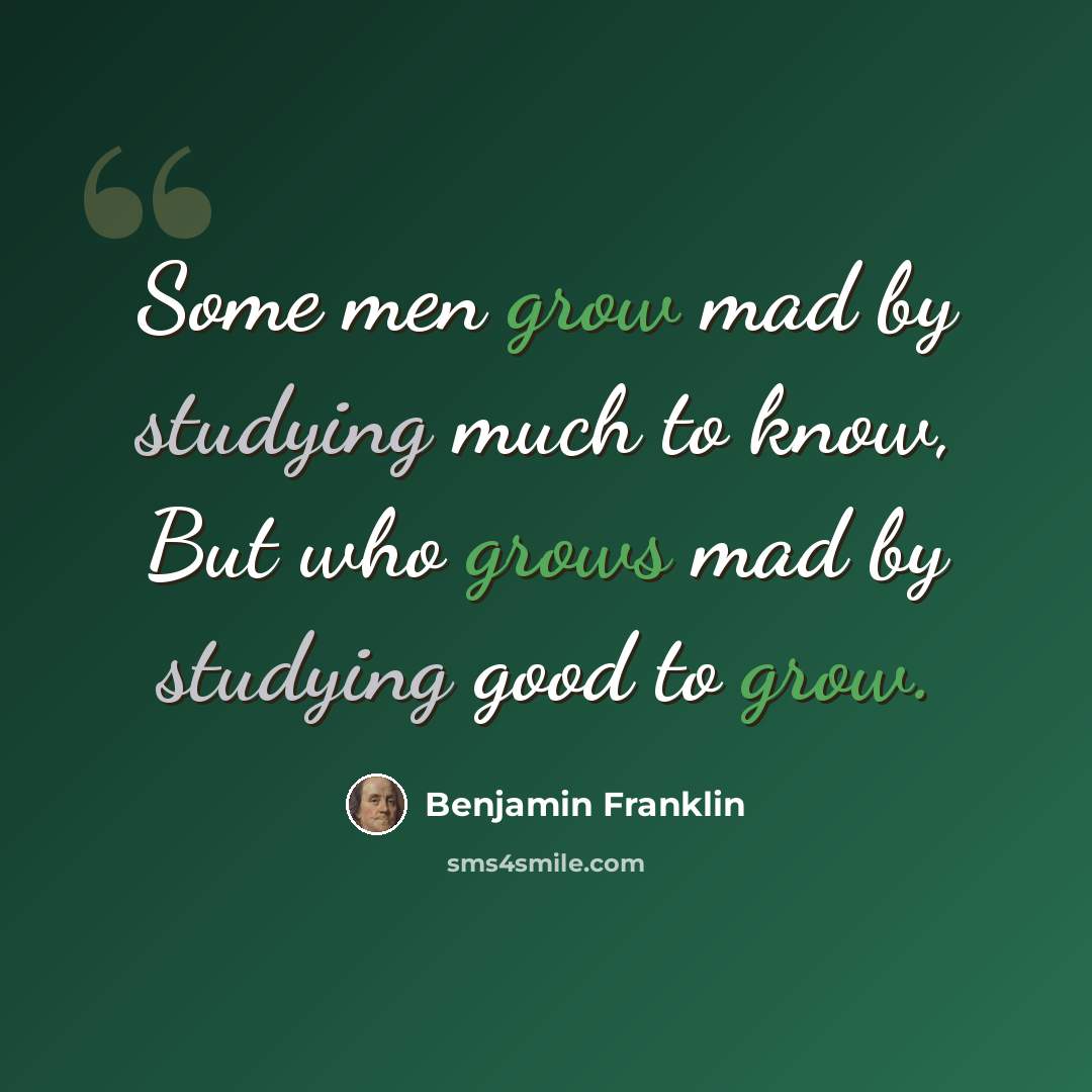 “Some men grow mad by studying much to know, But who grows mad by studying good to grow.” quote by Benjamin Franklin