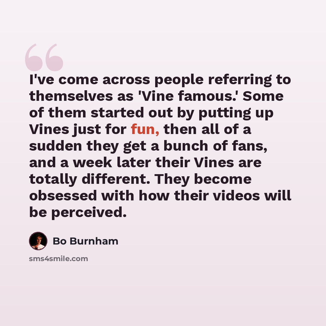 “I've come across people referring to themselves as 'Vine famous.' Some of them started out by putting up Vines just for fun, then all of a sudden they get a bunch of fans, and a week later their Vines are totally different. They become obsessed with how their videos will be perceived.” quote by Bo Burnham