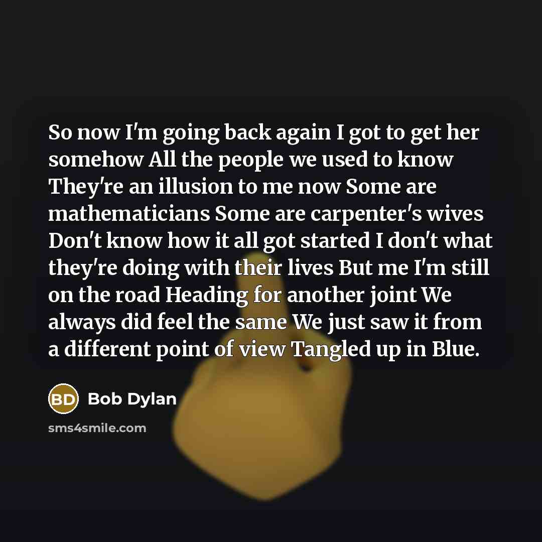 “So now I'm going back again I got to get her somehow All the people we used to know They're an illusion to me now Some are mathematicians Some are carpenter's wives Don't know how it all got started I don't what they're doing with their lives But me I'm still on the road Heading for another joint…” quote by Bob Dylan