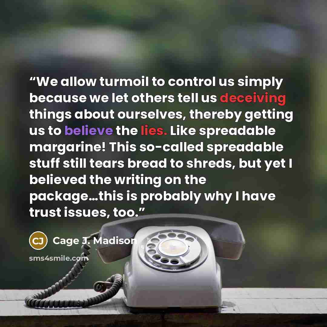 “We allow turmoil to control us simply because we let others tell us deceiving things about ourselves, thereby getting us to believe the lies. Like spreadable margarine! This so-called spreadable stuff still tears bread to shreds, but yet I believed the writing on the package…this is probably why I…” quote by Cage J. Madison