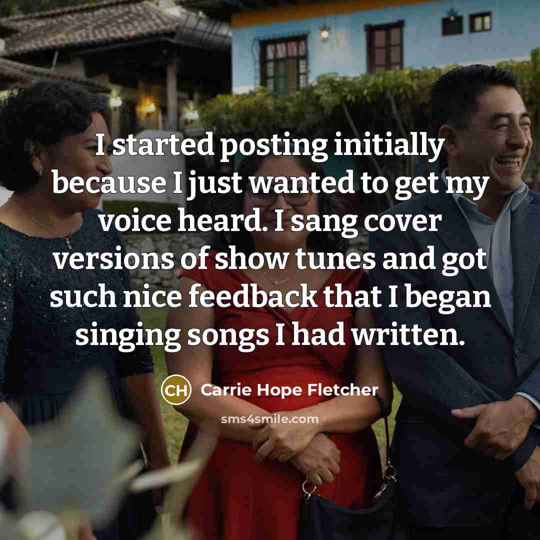“I started posting initially because I just wanted to get my voice heard. I sang cover versions of show tunes and got such nice feedback that I began singing songs I had written.” quote by Carrie Hope Fletcher