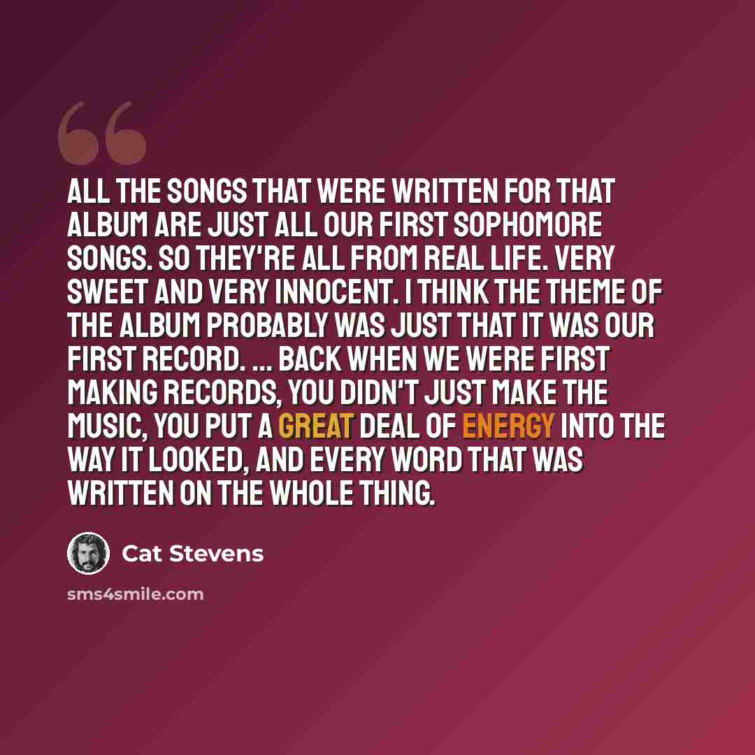 “All the songs that were written for that album are just all our first sophomore songs. So they're all from real life. Very sweet and very innocent. I think the theme of the album probably was just that it was our first record. ... Back when we were first making records, you didn't just make the…” quote by Cat Stevens