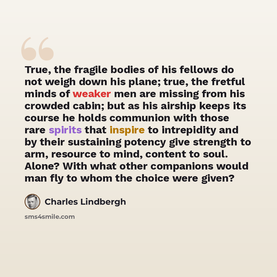 “True, the fragile bodies of his fellows do not weigh down his plane; true, the fretful minds of weaker men are missing from his crowded cabin; but as his airship keeps its course he holds communion with those rare spirits that inspire to intrepidity and by their sustaining potency give strength to…” quote by Charles Lindbergh