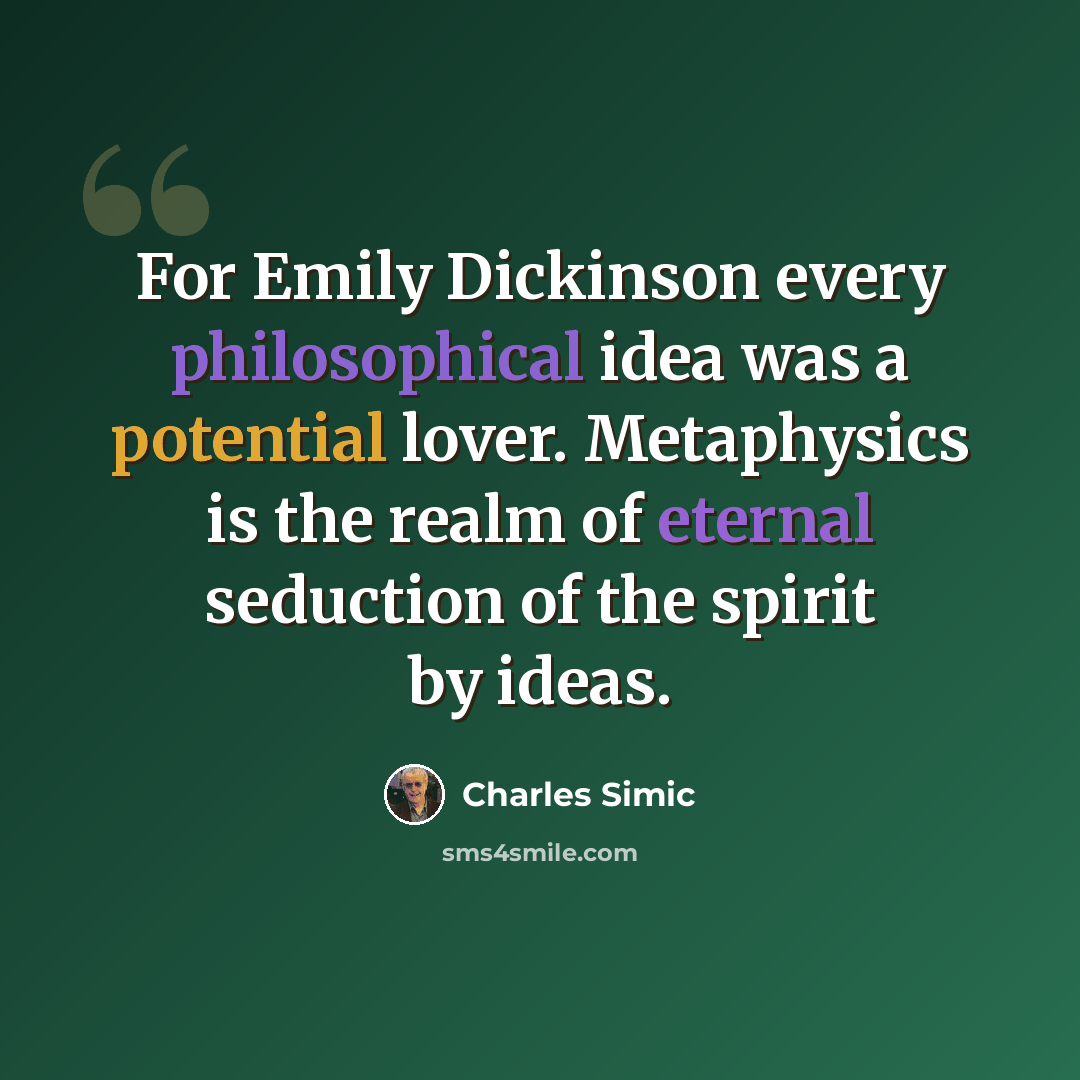 “For Emily Dickinson every philosophical idea was a potential lover. Metaphysics is the realm of eternal seduction of the spirit by ideas.” quote by Charles Simic