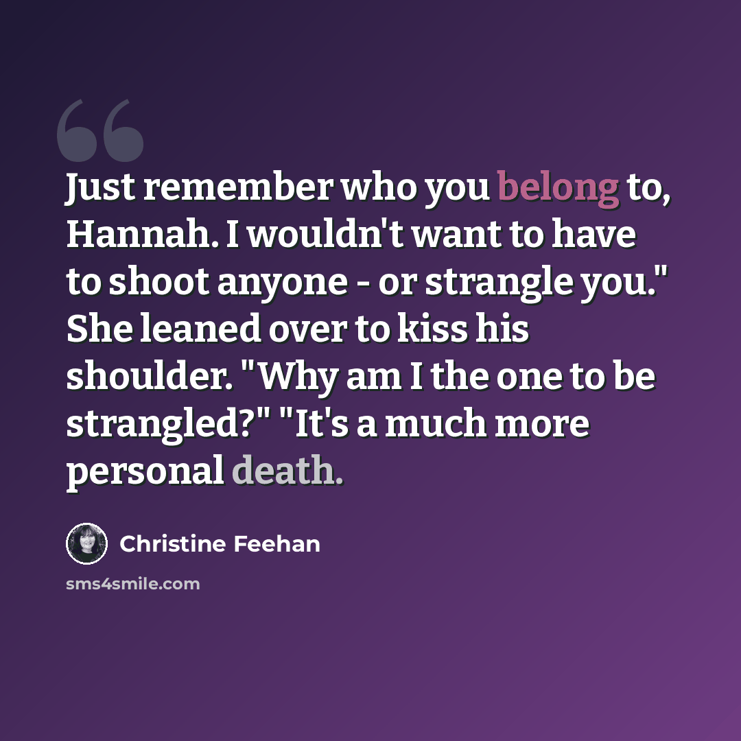 “Just remember who you belong to, Hannah. I wouldn't want to have to shoot anyone - or strangle you." She leaned over to kiss his shoulder. "Why am I the one to be strangled?" "It's a much more personal death.” quote by Christine Feehan