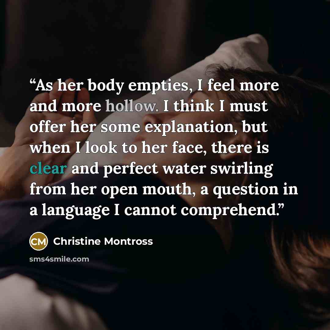“As her body empties, I feel more and more hollow. I think I must offer her some explanation, but when I look to her face, there is clear and perfect water swirling from her open mouth, a question in a language I cannot comprehend.” quote by Christine Montross