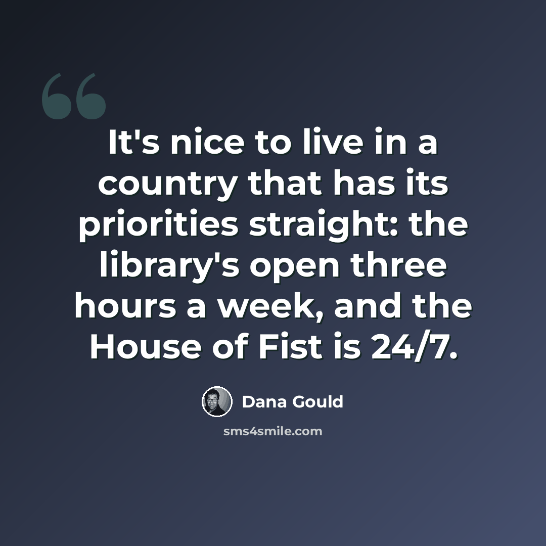 “It's nice to live in a country that has its priorities straight: the library's open three hours a week, and the House of Fist is 24/7.” quote by Dana Gould