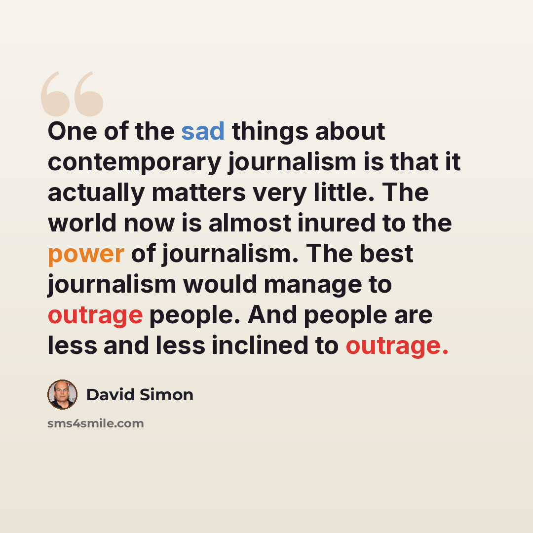 “One of the sad things about contemporary journalism is that it actually matters very little. The world now is almost inured to the power of journalism. The best journalism would manage to outrage people. And people are less and less inclined to outrage.” quote by David Simon
