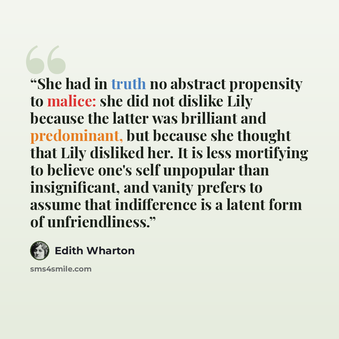 “She had in truth no abstract propensity to malice: she did not dislike Lily because the latter was brilliant and predominant, but because she thought that Lily disliked her. It is less mortifying to believe one's self unpopular than insignificant, and vanity prefers to assume that indifference is…” quote by Edith Wharton
