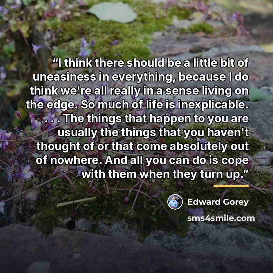 “I think there should be a little bit of uneasiness in everything, because I do think we're all really in a sense living on the edge. So much of life is inexplicable. . . . The things that happen to you are usually the things that you haven't thought of or that come absolutely out of nowhere. And…” quote by Edward Gorey