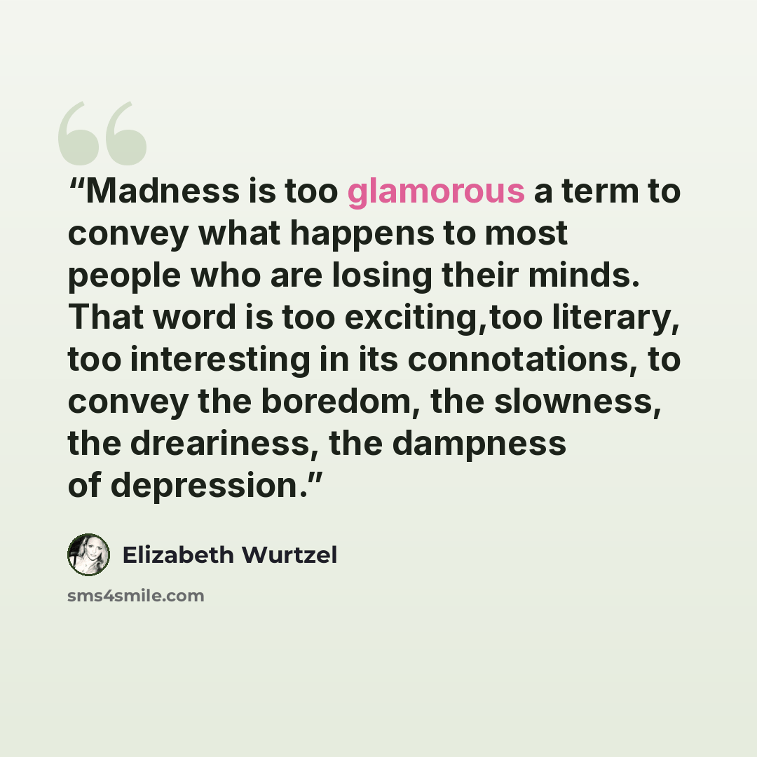 “Madness is too glamorous a term to convey what happens to most people who are losing their minds. That word is too exciting,too literary, too interesting in its connotations, to convey the boredom, the slowness, the dreariness, the dampness of depression.” quote by Elizabeth Wurtzel