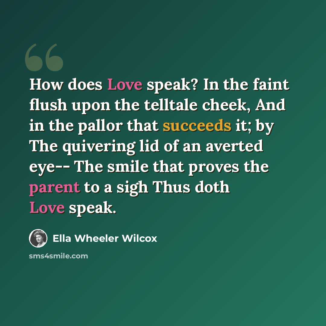 “How does Love speak? In the faint flush upon the telltale cheek, And in the pallor that succeeds it; by The quivering lid of an averted eye-- The smile that proves the parent to a sigh Thus doth Love speak.” quote by Ella Wheeler Wilcox