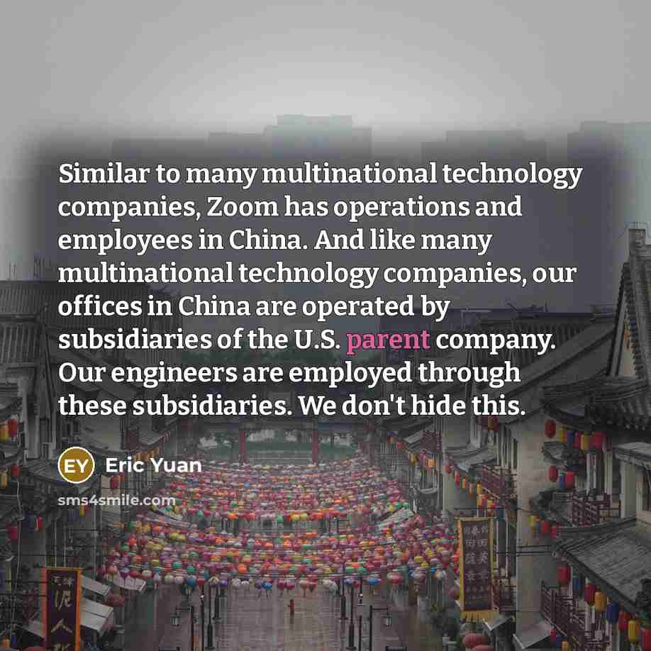 “Similar to many multinational technology companies, Zoom has operations and employees in China. And like many multinational technology companies, our offices in China are operated by subsidiaries of the U.S. parent company. Our engineers are employed through these subsidiaries. We don't hide this.” quote by Eric Yuan