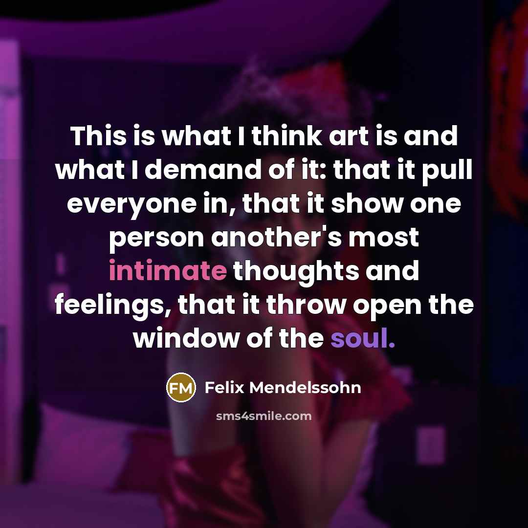 “This is what I think art is and what I demand of it: that it pull everyone in, that it show one person another's most intimate thoughts and feelings, that it throw open the window of the soul.” quote by Felix Mendelssohn