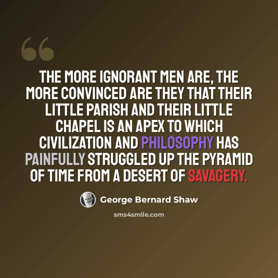 “The more ignorant men are, the more convinced are they that their little parish and their little chapel is an apex to which civilization and philosophy has painfully struggled up the pyramid of time from a desert of savagery.” quote by George Bernard Shaw