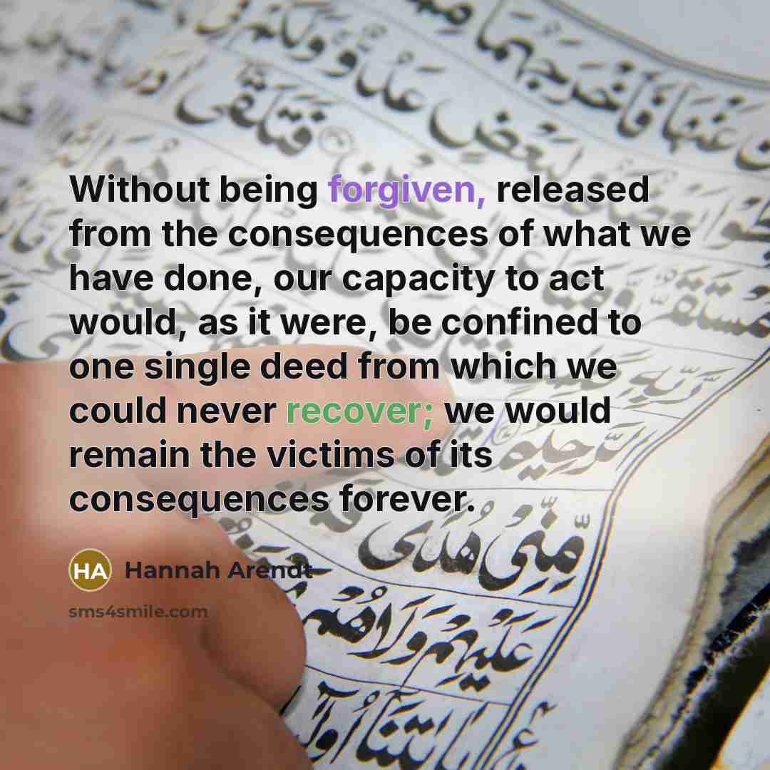 “Without being forgiven, released from the consequences of what we have done, our capacity to act would, as it were, be confined to one single deed from which we could never recover; we would remain the victims of its consequences forever.” quote by Hannah Arendt