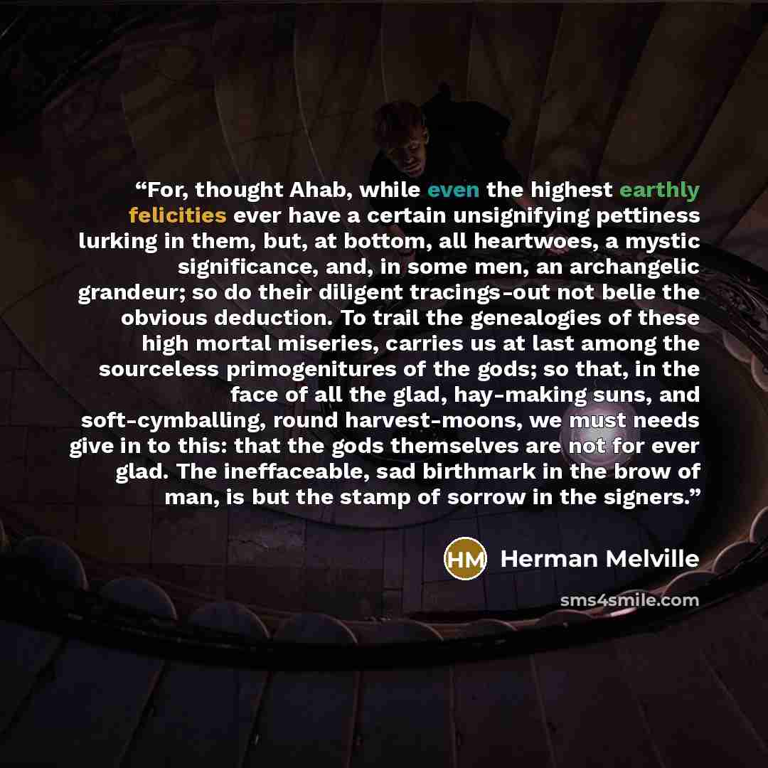 “For, thought Ahab, while even the highest earthly felicities ever have a certain unsignifying pettiness lurking in them, but, at bottom, all heartwoes, a mystic significance, and, in some men, an archangelic grandeur; so do their diligent tracings-out not belie the obvious deduction. To trail the…” quote by Herman Melville