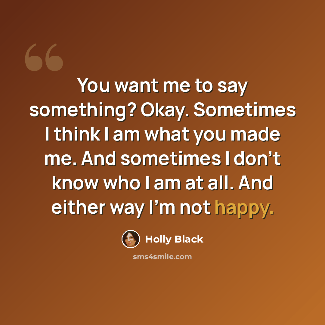 “You want me to say something? Okay. Sometimes I think I am what you made me. And sometimes I don’t know who I am at all. And either way I’m not happy.” quote by Holly Black