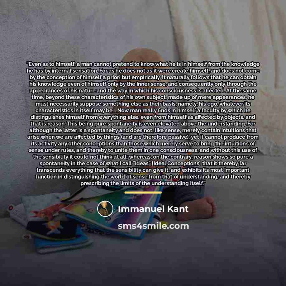 “Even as to himself, a man cannot pretend to know what he is in himself from the knowledge he has by internal sensation. For as he does not as it were create himself, and does not come by the conception of himself a priori but empirically, it naturally follows that he can obtain his knowledge even…” quote by Immanuel Kant