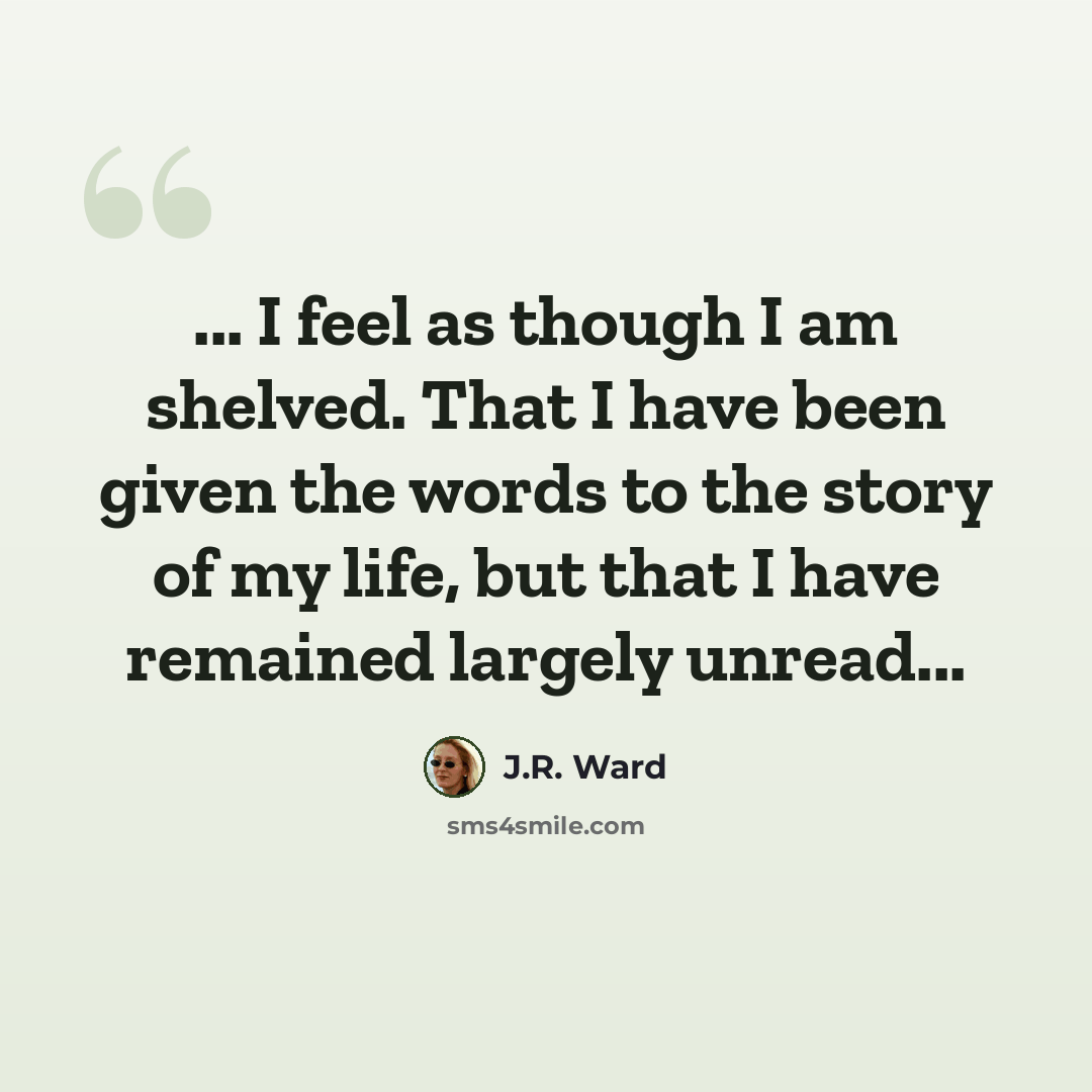 “... I feel as though I am shelved. That I have been given the words to the story of my life, but that I have remained largely unread...” quote by J.R. Ward